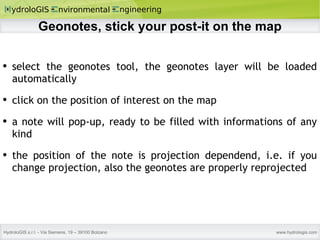 Geonotes, stick your post-it on the map select the geonotes tool, the geonotes layer will be loaded automatically click on the position of interest on the map a note will pop-up, ready to be filled with informations of any kind the position of the note is projection dependend, i.e. if you change projection, also the geonotes are properly reprojected 