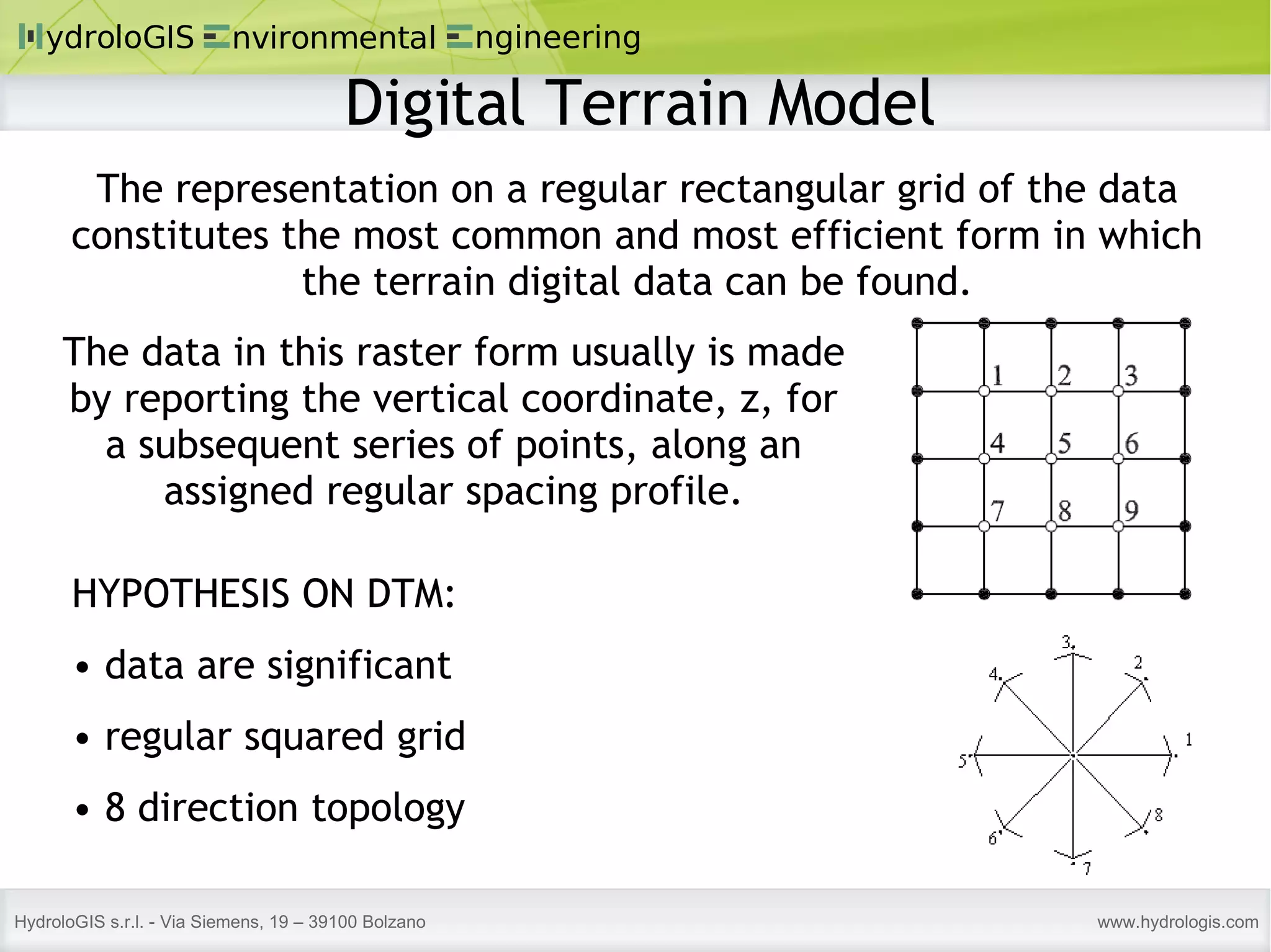 The representation on a regular rectangular grid of the data constitutes the most common and most efficient form in which the terrain digital data can be found. HYPOTHESIS ON DTM: data are significant regular squared grid 8 direction topology The data in this raster form usually is made by reporting the vertical coordinate, z, for a subsequent series of points, along an assigned regular spacing profile. Digital Terrain Model 