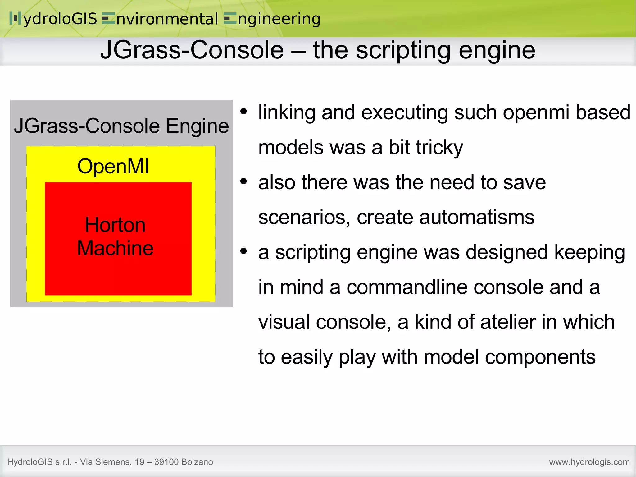 JGrass-Console – the scripting engine Horton Machine OpenMI JGrass-Console Engine linking and executing such openmi based models was a bit tricky also there was the need to save scenarios, create automatisms a scripting engine was designed keeping in mind a commandline console and a visual console, a kind of atelier in which to easily play with model components 