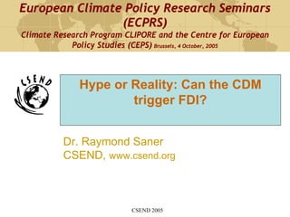 European Climate Policy Research Seminars
                (ECPRS)
Climate Research Program CLIPORE and the Centre for European
            Policy Studies (CEPS) Brussels, 4 October, 2005



              Hype or Reality: Can the CDM
                      trigger FDI?


          Dr. Raymond Saner
          CSEND, www.csend.org



                          CSEND 2005
 