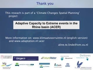 This reseach is part of a ‘Climate Changes Spatial Planning’ project Thank you Adaptive Capacity to Extreme events in the Rhine basin (ACER) More information on: www.klimaatvoorruimte.nl (english version) and www.adaptation.nl\acer [email_address] 