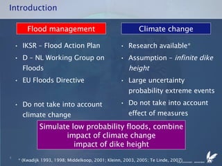 Introduction IKSR – Flood Action Plan D – NL Working Group on Floods EU Floods Directive Do not take into account climate change Research available* Assumption –  infinite dike height Large uncertainty probability extreme events Do not take into account effect of measures Flood management Climate change * (Kwadijk 1993, 1998; Middelkoop, 2001; Kleinn, 2003, 2005; Te Linde, 2007) Simulate low probability floods, combine impact of climate change impact of dike height 