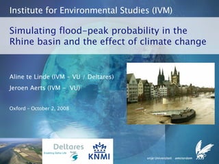Simulating flood-peak probability in the Rhine basin and the effect of climate change Institute for Environmental Studies (IVM) Aline te Linde (IVM - VU / Deltares) Jeroen Aerts (IVM -  VU) Oxford – October 2, 2008 