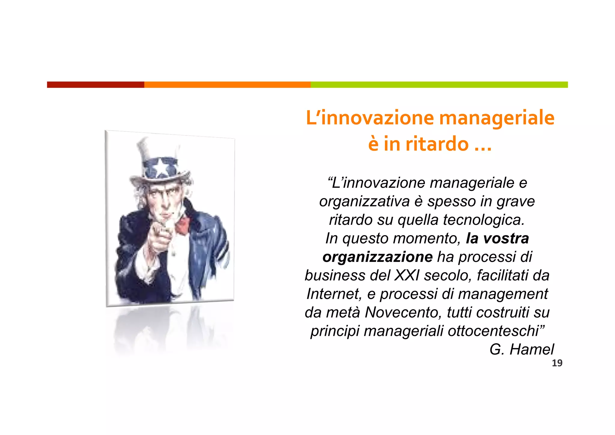 L’innovazione manageriale 
       è in ritardo … 
    “L’innovazione manageriale e
  organizzativa è spesso in grave
    ritardo su quella tecnologica.
   In questo momento, la vostra
   organizzazione ha processi di
business del XXI secolo, facilitati da
Internet, e processi di management
da metà Novecento, tutti costruiti su
 principi manageriali ottocenteschi”
                             G. Hamel
                                     19 
 