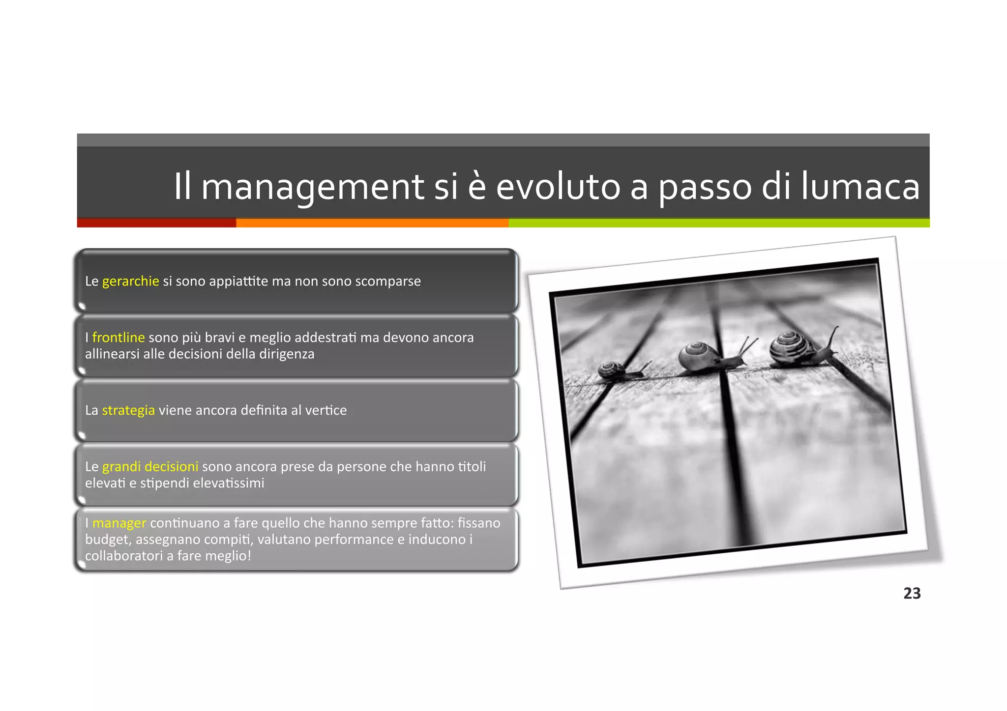 Il management si è evoluto a passo di lumaca 

Le gerarchie si sono appiaIte ma non sono scomparse 


I frontline sono più bravi e meglio addestraL ma devono ancora 
allinearsi alle decisioni della dirigenza 


La strategia viene ancora deﬁnita al verLce 


Le grandi decisioni sono ancora prese da persone che hanno Ltoli 
elevaL e sLpendi elevaLssimi 

I manager conLnuano a fare quello che hanno sempre faQo: ﬁssano 
budget, assegnano compiL, valutano performance e inducono i 
collaboratori a fare meglio! 

                                                                    23 
 