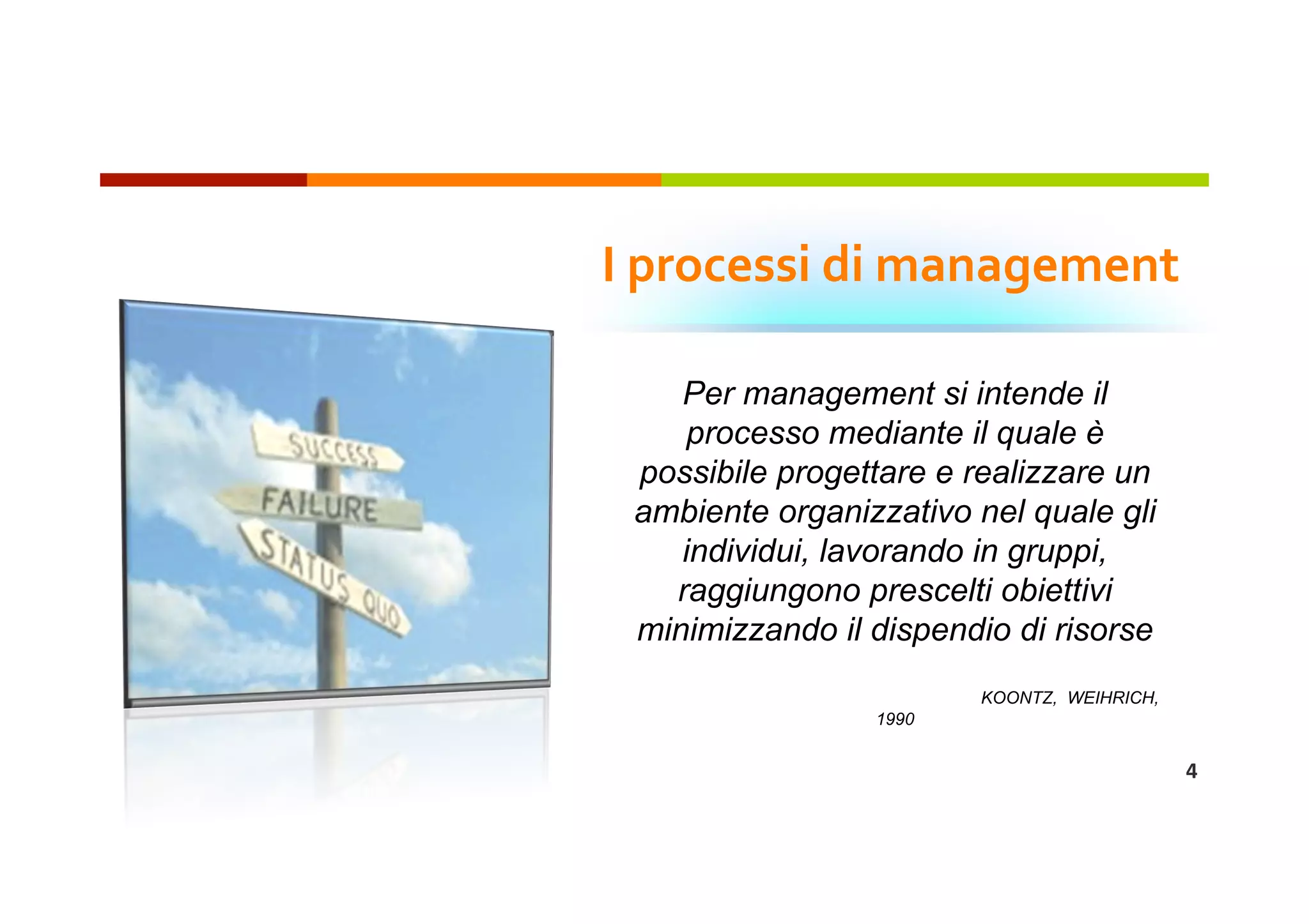 I processi di management 

    Per management si intende il
     processo mediante il quale è
 possibile progettare e realizzare un
 ambiente organizzativo nel quale gli
    individui, lavorando in gruppi,
   raggiungono prescelti obiettivi
 minimizzando il dispendio di risorse
                        KOONTZ, WEIHRICH,
                 1990


                                            4 
 