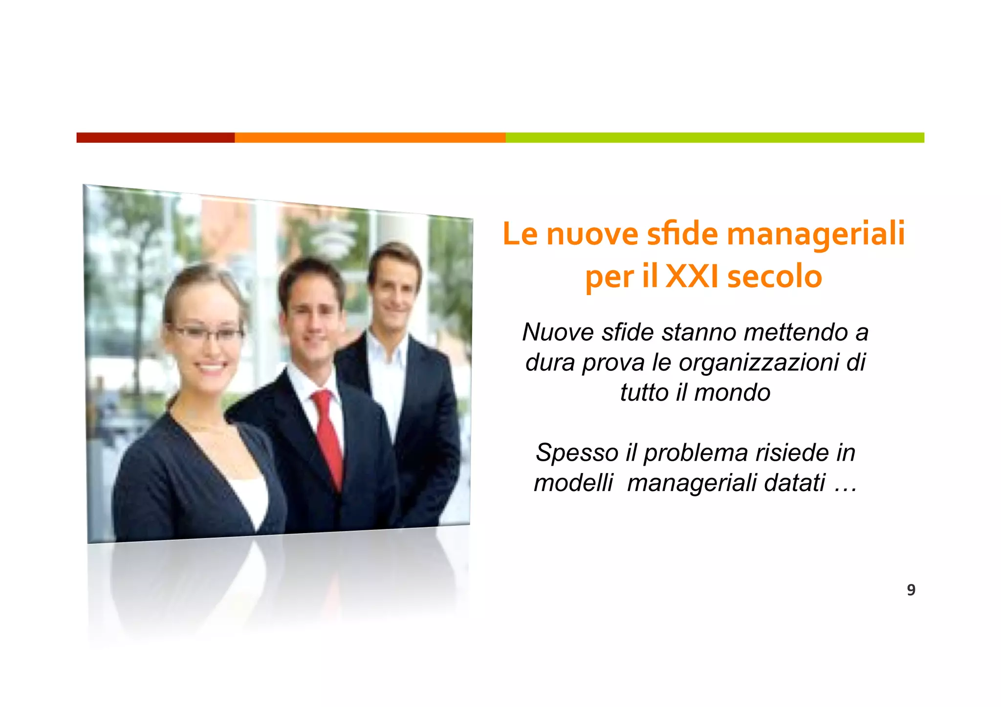 Le nuove sﬁde manageriali 
     per il XXI secolo 
 Nuove sfide stanno mettendo a
 dura prova le organizzazioni di
         tutto il mondo

  Spesso il problema risiede in
  modelli manageriali datati …



                                   9 
 