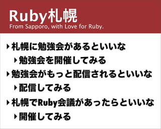 Ruby札幌
From Sapporo, with Love for Ruby.

主宰／運営チーム


島田 浩二
‣ 札幌に勉強会があるといいな
  ‣ 勉強会を開催してみる
‣しまだ こうじ
  勉強会がもっと配信されるといいな
  ‣ 配信してみる
snoozer.05@ruby-sapporo.org http://ruby-sapporo.org
http://iddy.jp/profile/snoozer05/ http://twitter.com/snoozer05



‣ 札幌でRuby会議があったらといいな
  ‣ 開催してみる
 