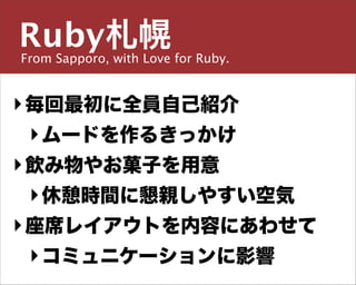 Ruby札幌
From Sapporo, with Love for Ruby.

主宰／運営チーム


島田 浩二
‣ 毎回最初に全員自己紹介
  ‣ ムードを作るきっかけ
‣しまだ こうじ
  飲み物やお菓子を用意
  ‣ 休憩時間に懇親しやすい空気
snoozer.05@ruby-sapporo.org http://ruby-sapporo.org
http://iddy.jp/profile/snoozer05/ http://twitter.com/snoozer05


‣ 座席レイアウトを内容にあわせて
  ‣ コミュニケーションに影響
 