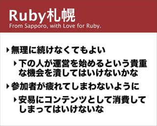 Ruby札幌
From Sapporo, with Love for Ruby.

主宰／運営チーム


島田 浩二
‣ 無理に続けなくてもよい
  ‣ 下の人が運営を始めるという貴重
しまだ こうじ
 な機会を潰してはいけないかな
‣ 参加者が疲れてしまわないように
snoozer.05@ruby-sapporo.org http://ruby-sapporo.org
http://iddy.jp/profile/snoozer05/ http://twitter.com/snoozer05


  ‣ 安易にコンテンツとして消費して
    しまってはいけないな
 