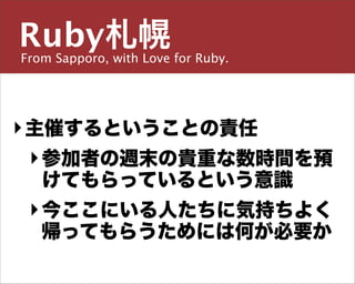 Ruby札幌
From Sapporo, with Love for Ruby.

主宰／運営チーム


島田 浩二
‣ 主催するということの責任
  ‣ 参加者の週末の貴重な数時間を預
 しまだ こうじ
    けてもらっているという意識
snoozer.05@ruby-sapporo.org http://ruby-sapporo.org
http://iddy.jp/profile/snoozer05/ http://twitter.com/snoozer05

  ‣ 今ここにいる人たちに気持ちよく
    帰ってもらうためには何が必要か
 