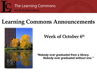 Learning Commons Announcements Week of October 6 th “ Nobody ever graduated from a library. Nobody ever graduated without one.” 