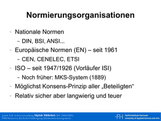 Normierungsorganisationen Nationale Normen DIN, BSI, ANSI... Europäische Normen (EN) – seit 1961 CEN, CENELEC, ETSI ISO – seit 1947/1926 (Vorläufer ISI) Noch früher: MKS-System (1889) Möglichst Konsens-Prinzip aller „Beteiligten“ Relativ sicher aber langwierig und teuer 