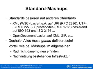 Standard-Mashups Standards basieren auf anderen Standards XML (W3C) basiert u.A. auf URI (RFC 2396), UTF-8 (RFC 2279), Sprachcodes (RFC 1766) basierend auf ISO 693 und ISO 3166 ... OpenDocument basiert auf XML, ZIP, etc. Deshalb: Alles muss  genau  definiert sein! Vorteil wie bei Mashups im Allgemeinen Rad nicht dauernd neu erfinden Nachnutzung bestehender Infrastruktur 