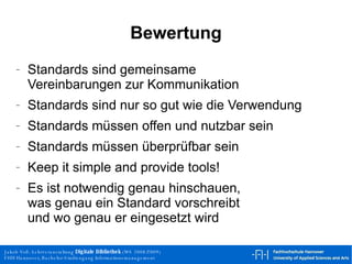 Bewertung Standards sind gemeinsame  Vereinbarungen zur Kommunikation Standards sind nur so gut wie die Verwendung Standards müssen offen und nutzbar sein Standards müssen überprüfbar sein Keep it simple and provide tools! Es ist notwendig genau hinschauen, was genau ein Standard vorschreibt und wo genau er eingesetzt wird 
