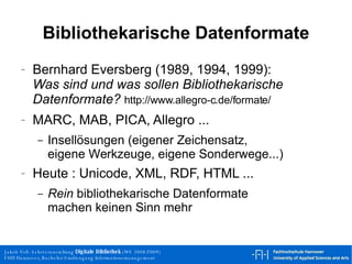 Bibliothekarische Datenformate Bernhard Eversberg  (1989, 1994, 1999) : Was sind und was sollen Bibliothekarische Datenformate?  http://www.allegro-c.de/formate/  MARC, MAB, PICA, Allegro ... Insellösungen (eigener Zeichensatz, eigene Werkzeuge, eigene Sonderwege...) Heute : Unicode, XML, RDF, HTML ... Rein  bibliothekarische Datenformate machen keinen Sinn mehr 