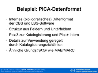 Beispiel: PICA-Datenformat Internes (bibliografisches) Datenformat der CBS und LBS-Software Struktur aus Feldern und Unterfeldern Pica3 zur Katalogisierung und Pica+ intern Details zur Verwendung geregelt durch Katalogisierungsrichtlinien Ähnliche Grund struktur  wie MAB/MARC 