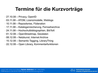 Termine für die Kurzvorträge 27.10.08 – Privacy, OpenID 03.11.08 – ATOM, Lizenzmodelle, Weblogs 10.11.08 – Repositories, Föderation 17.11.08 – Kataloganreicherung, Fernseharchive 24.11.08 – Hochschulbibliographien, BibTeX 01.12.08 – OpenStreetmap, Geodaten 08.12.08 – Netzkunst, Internet Archive 15.12.08 – Semantic Tagging, LibraryThing 22.12.08 – Open Library, Kommentarfunktionen 