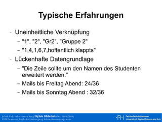 Typische Erfahrungen Uneinheitliche Verknüpfung "1", "2", "Gr2", "Gruppe 2" "1,4,1,6,7,hoffentlich klappts" Lückenhafte Datengrundlage "Die Zeile sollte um den Namen des Studenten erweitert werden." Mails bis Freitag Abend: 24/36 Mails bis Sonntag Abend : 32/36 