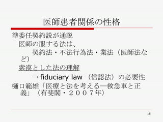 医師患者関係の性格 準委任契約説が通説 　医師の服する法は、 　　　契約法・不法行為法・業法（医師法など） 　 索漠とした法の理解 　　　->fiduciary law（信認法）の必要性 樋口範雄「医療と法を考える―救急車と正義」（有斐閣・２００７年） 
