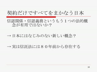 契約だけですべてをまかなう日本 信認関係・信認義務というもう１つの法的概念が有用ではないか？ ->日本にはなじみのない新しい概念？ ->実は信託法には８０年前から存在する 