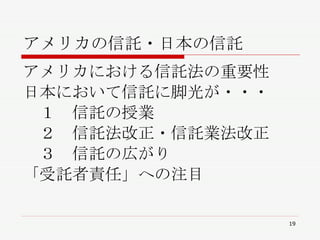 アメリカの信託・日本の信託 アメリカにおける信託法の重要性 日本において信託に脚光が・・・ 　１　信託の授業 　２　信託法改正・信託業法改正 　３　信託の広がり 「受託者責任」への注目 