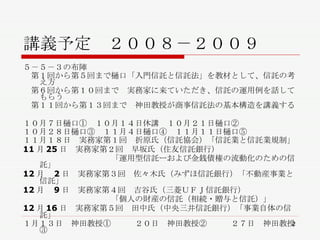講義予定　２００８－２００９ ５－５－３の布陣 　第１回から第５回まで樋口「入門信託と信託法」を教材として、信託の考え方 　第６回から第１０回まで　実務家に来ていただき、信託の運用例を話してもらう 　第１１回から第１３回まで　神田教授が商事信託法の基本構造を講義する １０月７日樋口①　１０月１４日休講　１０月２１日樋口②　 １０月２８日樋口③　１１月４日樋口④　１１月１１日樋口⑤ １１月１８日　実務家第１回　折原氏（信託協会）「信託業と信託業規制」 11 月 25 日　実務家第２回　早坂氏（住友信託銀行） 　　　　　　　　　　　「運用型信託ーおよび金銭債権の流動化のための信託」 12 月　 2 日　実務家第３回　佐々木氏（みずほ信託銀行）「不動産事業と信託」 12 月　 9 日　実務家第４回　吉谷氏（三菱ＵＦＪ信託銀行） 　　　　　　　　　　　「個人の財産の信託（相続・贈与と信託）」 12 月 16 日　実務家第５回　田中氏（中央三井信託銀行）「事業自体の信託」 １月１３日　神田教授①　　　２０日　神田教授②　　　２７日　神田教授③ 