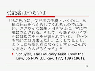 受託者はつらいよ 「私が思うに、受託者の任務というのは、幸福な運命をもたらしてくれるものではない。ささやかな報酬と引き換えに、常に苦境に立たされる。そして、受託者のバイブルには次のルールが書かれている。『いつも悪いのはおまえだ』。こうして見ると、どうしたら受託者になろうとする人が出てくるというのだろうか？」* Schuyler, The Fiduciary Must Know the Law, 56 N.W.U.L.Rev. 177, 189 (1961).  