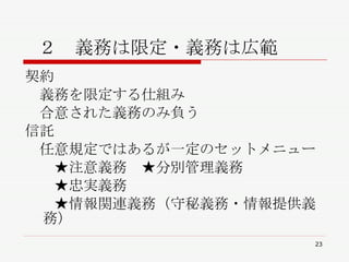  ２　義務は限定・義務は広範 契約 　義務を限定する仕組み 　合意された義務のみ負う 信託 　任意規定ではあるが一定のセットメニュー 　　★注意義務　★分別管理義務 　　★忠実義務 　　★情報関連義務（守秘義務・情報提供義務） 