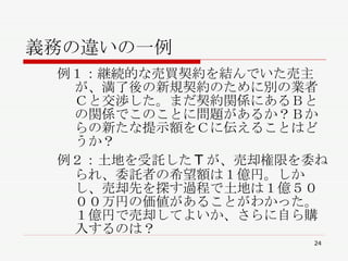義務の違いの一例 例１：継続的な売買契約を結んでいた売主が、満了後の新規契約のために別の業者Ｃと交渉した。まだ契約関係にあるＢとの関係でこのことに問題があるか？Ｂからの新たな提示額をＣに伝えることはどうか？ 例２：土地を受託した T が、売却権限を委ねられ、委託者の希望額は１億円。しかし、売却先を探す過程で土地は１億５０００万円の価値があることがわかった。１億円で売却してよいか、さらに自ら購入するのは？ 