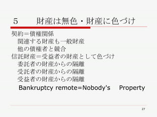 ５　　財産は無色・財産に色づけ 契約＝債権関係 　関連する財産も一般財産 　他の債権者と競合 信託財産＝受益者の財産として色づけ 　委託者の財産からの隔離 　受託者の財産からの隔離 　受益者の財産からの隔離 　 Bankruptcy remote=Nobody's 　 Property 