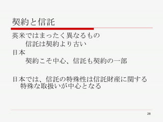 契約と信託 英米ではまったく異なるもの 　　信託は契約より古い 日本 　　契約こそ中心、信託も契約の一部 日本では、信託の特殊性は信託財産に関する特殊な取扱いが中心となる 