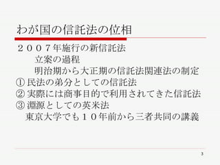 わが国の信託法の位相 ２００７年施行の新信託法 　　立案の過程 　　明治期から大正期の信託法関連法の制定 ①民法の弟分としての信託法 ②実際には商事目的で利用されてきた信託法 ③淵源としての英米法 　東京大学でも１０年前から三者共同の講義 