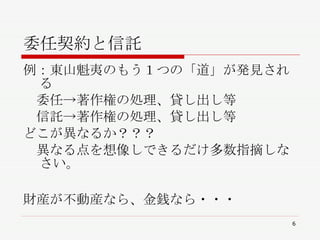 委任契約と信託 例：東山魁夷のもう１つの「道」が発見される 　委任->著作権の処理、貸し出し等 　信託->著作権の処理、貸し出し等 どこが異なるか？？？ 　異なる点を想像しできるだけ多数指摘しなさい。 財産が不動産なら、金銭なら・・・ 