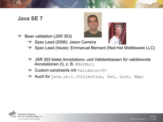 Java SE 7 Bean validation (JSR 303) Spec Lead (2006): Jason Carreira Spec Lead (heute): Emmanuel Bernard (Red Hat Middleware LLC) JSR 303 bietet Annotations- und Validierklassen für validierende Annotationen (!), z. B.  @NotNull Custom constraints mit  Validator<T> Auch für  java.util.{Collection, Set, List, Map} 
