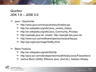 Quellen JDK 1.0 – J2SE 5.0 Java – Geschichte http://www.java.com/en/javahistory/timeline.jsp http://en.wikipedia.org/wiki/Java_version_history http://en.wikipedia.org/wiki/Java_Community_Process http://openjdk.java.net  ersetzt  http://openjdk.dev.java.net http://www.sun.com/software/opensource/java/faq.jsp http://jcp.org/en/jsr/stage?listBy=final Ältere Features http://en.wikipedia.org/wiki/Strictfp http://java.sun.com/developer/technicalArticles/JavaLP/assertions/ Joshua Bloch (2008): Effective Java, (2nd ed.), Addison Wesley 