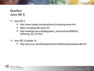 Quellen Java SE 6 Java SE 6 http://www.tutego.com/java/java-6-mustang-news.htm https://scripting.dev.java.net http://weblogs.java.net/blog/shan_man/archive/2006/02/ choosing_the_dr.html Java SE 6 Update 10 http://java.sun.com/developer/technicalArticles/javase/java6u10/ 