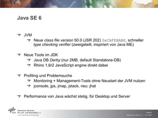Java SE 6 JVM Neue  class file version  50.0 (JSR 202)  0xCAFEBABE , schneller type checking verifier  (zweigeteilt, inspiriert von Java ME) Neue Tools im JDK Java DB  Derby  (nur 2MB, default Standalone-DB) Rhino 1.6r2 JavaScript engine direkt dabei Profiling und Problemsuche Monitoring + Management-Tools ohne Neustart der JVM nutzen jconsole, jps, jmap, jstack, neu: jhat Performance von Java wächst stetig, für Desktop und Server 