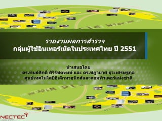 รายงานผลการสํารวจ
กลุมผูใชอินเทอรเน็ตในประเทศไทย ป 2551
   

                           นําเสนอโดย
   ดร.พันธศักดิ์ ศิริรัชตพงษ และ ดร.ชฎามาศ ธุวะเศรษฐกุล
    ศูนยเทคโนโลยีอิเล็กทรอนิกสและคอมพิวเตอรแหงชาติ
 