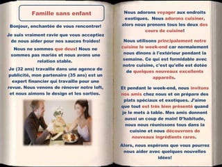 Nous adorons  voyager  aux endroits exotiques.  Nous  adorons cuisiner,  alors nous prenons tous les deux  des cours de cuisine ! Nous utilisons  principalement notre cuisine le week-end  car normalement nous dînons à l'extérieur pendant la semaine. Ce qui est formidable avec notre cuisine, c'est qu'elle est dotée de  quelques nouveaux excellents appareils .  Et pendant le week-end, nous  invitons nos amis  chez nous et on prépare des plats spéciaux et exotiques. J’aime que tout  est très bien présenté  quand je le mets à table. Mes amis donnent aussi un coup de main! D'habitude, nous nous réunissons tous dans la cuisine et nous  découvrons de nouveaux ingrédients rares .  Alors, nous espérons que vous pourrez nous aider avec quelques nouvelles idées! Bonjour, enchantée de vous rencontrer! Je suis vraiment ravie que vous acceptiez de nous aider pour nos sauces froides! Nous ne sommes  que deux ! Nous ne sommes pas mariés et nous avons une relation stable.  Je (32 ans) travaille dans une agence de publicité, mon partenaire (35 ans) est un expert financier qui travaille pour une revue. Nous venons de rénover notre loft, et nous aimons le design et les sorties.  Famille sans enfant 
