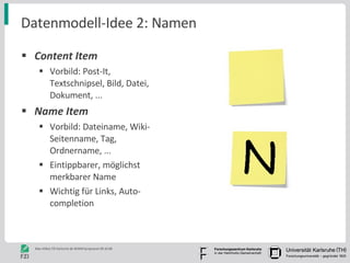 Datenmodell-Idee 2: Namen Content Item Vorbild: Post-It, Textschnipsel, Bild, Datei, Dokument, ... Name Item Vorbild: Dateiname, Wiki-Seitenname, Tag, Ordnername, ...  Eintippbarer, möglichst merkbarer Name Wichtig für Links, Auto-completion 