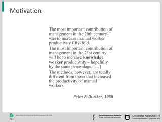 Motivation The most important contribution of management in the 20th century was to increase manual worker productivity fifty-fold.  The most important contribution of management in the 21st century will be to increase  knowledge worker  productivity – hopefully by the same percentage. […]  The methods, however, are totally different from those that increased the productivity of manual workers. Peter F. Drucker, 1958 