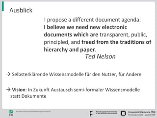 Ausblick I propose a different document agenda: I believe we need new electronic documents which are  transparent, public, principled, and  freed from the traditions of hierarchy and paper .  Selbsterklärende Wissensmodelle für den Nutzer, für Andere Vision : In Zukunft Austausch semi-formaler Wissensmodelle  statt Dokumente Ted Nelson 