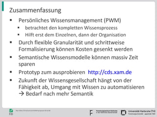 Zusammenfassung Persönliches Wissensmanagement (PWM)  betrachtet den kompletten Wissensprozess Hilft erst dem Einzelnen, dann der Organisation Durch flexible Granularität und schrittweise Formalisierung können Kosten gesenkt werden Semantische Wissensmodelle können massiv Zeit sparen Prototyp zum ausprobieren  http://cds.xam.de Zukunft der Wissensgesellschaft hängt von der Fähigkeit ab, Umgang mit Wissen zu automatisieren    Bedarf nach mehr Semantik 