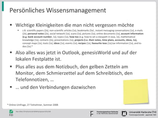 Persönliches Wissensmanagement Wichtige Kleinigkeiten die man nicht vergessen möchte z.B. scientific papers (2x), non-scientific articles (1x), bookmarks (5x) , instant messaging conversations (1x), e-mails (2x),  personal notes  (2x), social network (1x), scans (1x), pictures (1x), online documents (1x),  account information (e.g. bank account number , 1x), topics (1x),  how-tos  (e.g. how to set a classpath in Java, 1x), mathematical knowledge (1x), contacts (2x), presentations (1x),  projects (i.e. their notes, time plans, accounts, ideas, 1x),  concept maps (1x), tools (1x),  ideas  (1x), events (1x),  recipes  (1x),  favourite teas  (1x),tax information (1x), and to-dos (1x).* Also alles was jetzt in Outlook, genesisWorld und auf der lokalen Festplatte ist. Plus alles aus dem Notizbuch, den gelben Zetteln am Monitor, dem Schmierzettel auf dem Schreibtisch, den Telefonnotizen, … …  und den Verbindungen dazwischen * Online-Umfrage, 27 Teilnehmer, Sommer 2008 