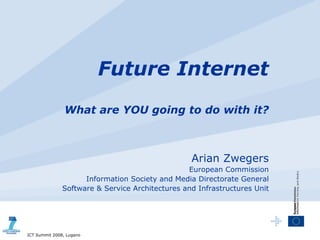 Future Internet
                What are YOU going to do with it?



                                                  Arian Zwegers
                                                 European Commission
                     Information Society and Media Directorate General
               Software & Service Architectures and Infrastructures Unit




ICT Summit 2008, Lugano
 