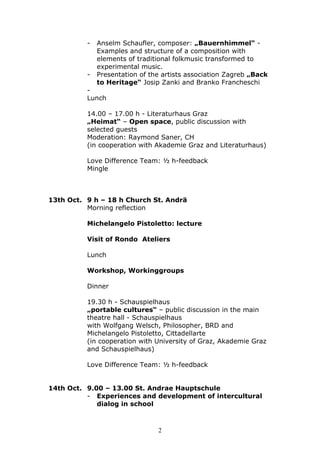 -   Anselm Schaufler, composer: „Bauernhimmel“ -
              Examples and structure of a composition with
              elements of traditional folkmusic transformed to
              experimental music.
          -   Presentation of the artists association Zagreb „Back
              to Heritage“ Josip Zanki and Branko Francheschi
          -
          Lunch

          14.00 – 17.00 h - Literaturhaus Graz
          „Heimat“ – Open space, public discussion with
          selected guests
          Moderation: Raymond Saner, CH
          (in cooperation with Akademie Graz and Literaturhaus)

          Love Difference Team: ½ h-feedback
          Mingle



13th Oct. 9 h – 18 h Church St. Andrä
          Morning reflection

          Michelangelo Pistoletto: lecture

          Visit of Rondo Ateliers

          Lunch

          Workshop, Workinggroups

          Dinner

          19.30 h - Schauspielhaus
          „portable cultures“ – public discussion in the main
          theatre hall - Schauspielhaus
          with Wolfgang Welsch, Philosopher, BRD and
          Michelangelo Pistoletto, Cittadellarte
          (in cooperation with University of Graz, Akademie Graz
          and Schauspielhaus)

          Love Difference Team: ½ h-feedback


14th Oct. 9.00 – 13.00 St. Andrae Hauptschule
          - Experiences and development of intercultural
             dialog in school



                                2
 