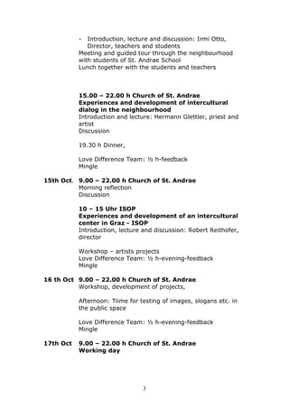 -  Introduction, lecture and discussion: Irmi Otto,
              Director, teachers and students
           Meeting and guided tour through the neighbourhood
           with students of St. Andrae School
           Lunch together with the students and teachers



           15.00 – 22.00 h Church of St. Andrae
           Experiences and development of intercultural
           dialog in the neighbourhood
           Introduction and lecture: Hermann Glettler, priest and
           artist
           Discussion

           19.30 h Dinner,

           Love Difference Team: ½ h-feedback
           Mingle

15th Oct. 9.00 – 22.00 h Church of St. Andrae
          Morning reflection
          Discussion

           10 – 15 Uhr ISOP
           Experiences and development of an intercultural
           center in Graz - ISOP
           Introduction, lecture and discussion: Robert Reithofer,
           director

           Workshop – artists projects
           Love Difference Team: ½ h-evening-feedback
           Mingle

16 th Oct 9.00 – 22.00 h Church of St. Andrae
          Workshop, development of projects,

           Afternoon: Tiime for testing of images, slogans etc. in
           the public space

           Love Difference Team: ½ h-evening-feedback
           Mingle

17th Oct   9.00 – 22.00 h Church of St. Andrae
           Working day




                                 3
 