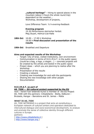 „cultural heritage“ - hiking to special places in the
            mountain (about 3 hours the whole round trip)
            dependent on the weather...
            Workshop, development of projects,

            Love Difference Team: ½ h-evening-feedback

            Evening program
            19.30 Performance steirischer herbst:
            Meg Stuart, Helmut-List-Halle

18th Oct    10.00 – 17.00 h Workshop
            18.00 h Final discussion and presentation of the
            results

19th Oct    Breakfast and Departure


Aims and expected results of the Workshop
  - Target: City of Graz, visited institutions, own environment
  - Communication in terms of H.E.I.M.A.T. in the public space
     (could be a bag, a logo, a slogan...) – concrete projects will
     be created by the artists and tested in the public space
  - Project ideas – which you are planning to realize after the
     Workshop
  - Presentation of the results
  - Creating a network
  - Creating new knowledge for and with the participants
  - Sharing the new knowledge with other people
  - Documentation


H.E.I.M.A.T. as part of
AS_TIDE – EU cultural project supported by the EU
next - Verein fuer bildende Kunst is member of the EU Project
AS_TIDE with the partners: Cittadellarte - Biella, DeBuren -
Brussels, Hangar - Barcelona and St. James – Malta

WHAT IS AS_TIDE
AS_TIDE NETWORKS is a project that aims at constituting a
European network of cultural centers and operators dedicated to
intercultural dialogue and socio-economical development, to analyze
and promote the sense of collective identity through different
cultures in Europe.
partners:
[ http://www.cittadellarte.it ]
[ http://www.hangar.org ]



                                  4
 