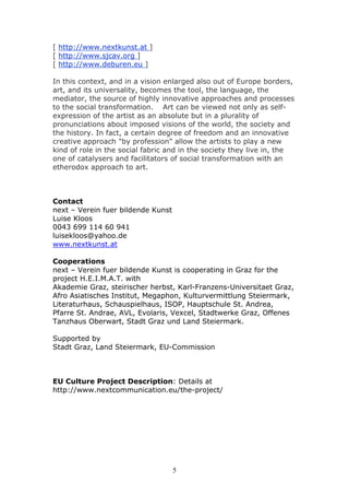 [ http://www.nextkunst.at ]
[ http://www.sjcav.org ]
[ http://www.deburen.eu ]

In this context, and in a vision enlarged also out of Europe borders,
art, and its universality, becomes the tool, the language, the
mediator, the source of highly innovative approaches and processes
to the social transformation. Art can be viewed not only as self-
expression of the artist as an absolute but in a plurality of
pronunciations about imposed visions of the world, the society and
the history. In fact, a certain degree of freedom and an innovative
creative approach "by profession" allow the artists to play a new
kind of role in the social fabric and in the society they live in, the
one of catalysers and facilitators of social transformation with an
etherodox approach to art.



Contact
next – Verein fuer bildende Kunst
Luise Kloos
0043 699 114 60 941
luisekloos@yahoo.de
www.nextkunst.at

Cooperations
next – Verein fuer bildende Kunst is cooperating in Graz for the
project H.E.I.M.A.T. with
Akademie Graz, steirischer herbst, Karl-Franzens-Universitaet Graz,
Afro Asiatisches Institut, Megaphon, Kulturvermittlung Steiermark,
Literaturhaus, Schauspielhaus, ISOP, Hauptschule St. Andrea,
Pfarre St. Andrae, AVL, Evolaris, Vexcel, Stadtwerke Graz, Offenes
Tanzhaus Oberwart, Stadt Graz und Land Steiermark.

Supported by
Stadt Graz, Land Steiermark, EU-Commission



EU Culture Project Description: Details at
http://www.nextcommunication.eu/the-project/




                                    5
 